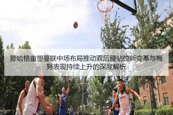 滕哈格重塑曼联中场布局推动双后腰站位新变革与梅努表现持续上升的深度解析